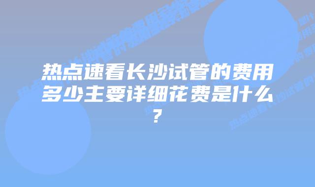 热点速看长沙试管的费用多少主要详细花费是什么?