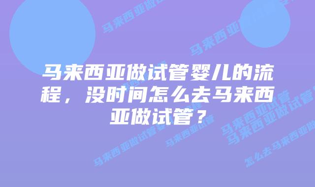 马来西亚做试管婴儿的流程，没时间怎么去马来西亚做试管？