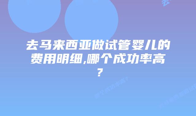 去马来西亚做试管婴儿的费用明细,哪个成功率高？