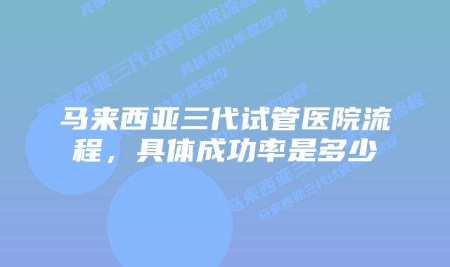 马来西亚三代试管医院流程，具体成功率是多少