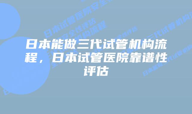 日本能做三代试管机构流程,日本试管医院靠谱性评估