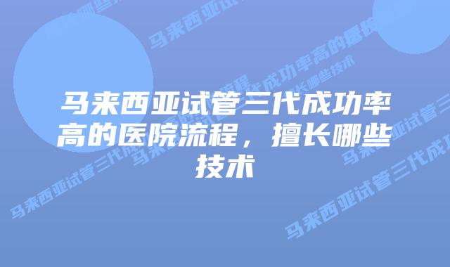 马来西亚试管三代成功率高的医院流程,擅长哪些技术