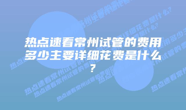 热点速看常州试管的费用多少主要详细花费是什么?