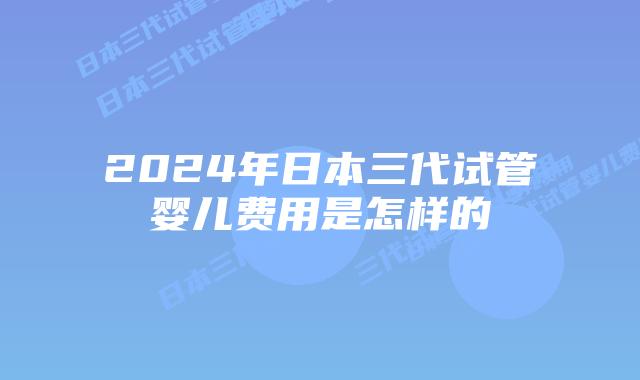2024年日本三代试管婴儿费用是怎样的