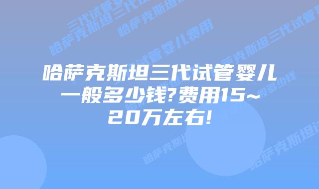 哈萨克斯坦三代试管婴儿一般多少钱?费用15~20万左右!