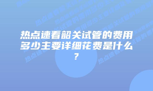 热点速看韶关试管的费用多少主要详细花费是什么?