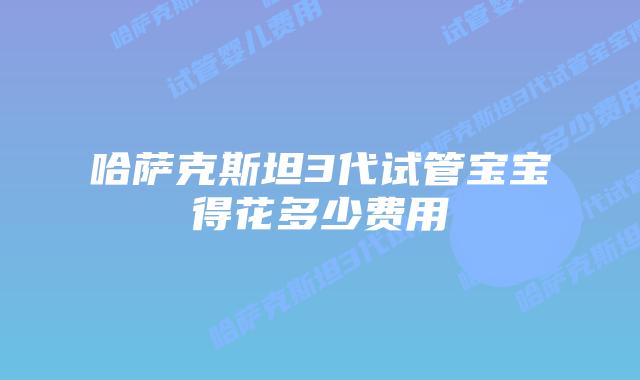 哈萨克斯坦3代试管宝宝得花多少费用