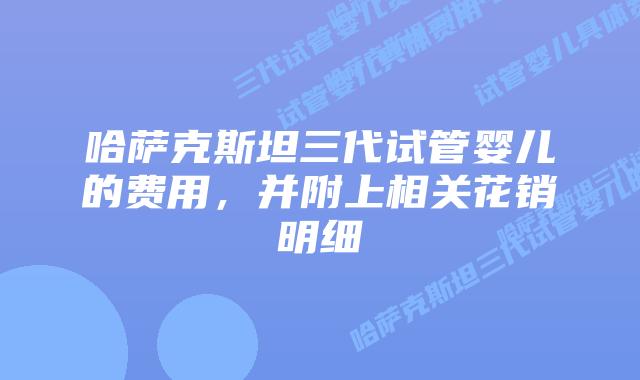 哈萨克斯坦三代试管婴儿的费用，并附上相关花销明细