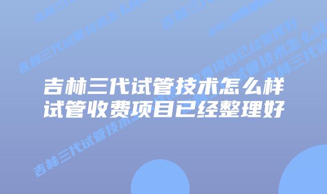 吉林三代试管技术怎么样试管收费项目已经整理好