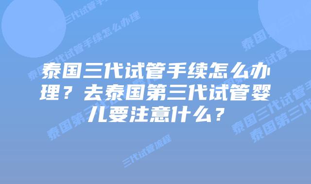 泰国三代试管手续怎么办理?去泰国第三代试管婴儿要注意什么?