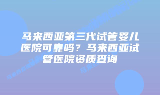 马来西亚第三代试管婴儿医院可靠吗？马来西亚试管医院资质查询