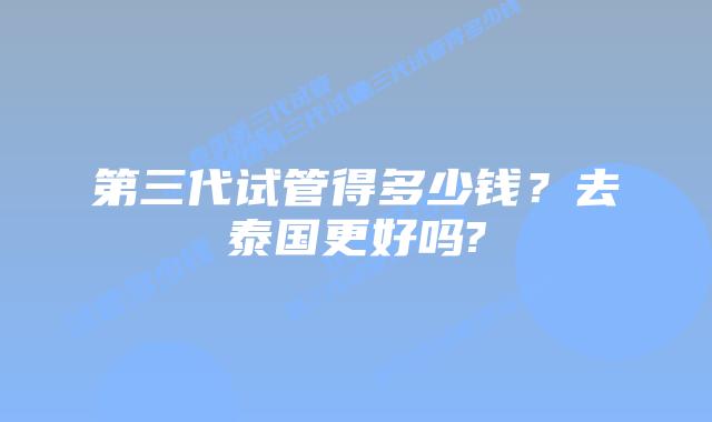 第三代试管得多少钱?去泰国更好吗?