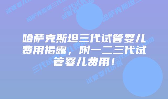 哈萨克斯坦三代试管婴儿费用揭露,附一二三代试管婴儿费用!