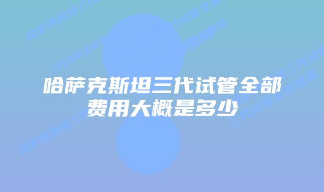 哈萨克斯坦三代试管全部费用大概是多少