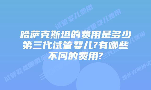 哈萨克斯坦的费用是多少第三代试管婴儿?有哪些不同的费用?