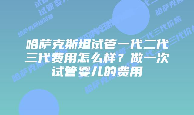 哈萨克斯坦试管一代二代三代费用怎么样？做一次试管婴儿的费用