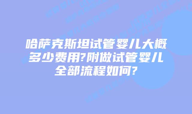 哈萨克斯坦试管婴儿大概多少费用?附做试管婴儿全部流程如何?