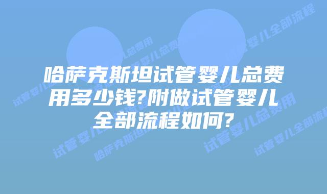 哈萨克斯坦试管婴儿总费用多少钱?附做试管婴儿全部流程如何?
