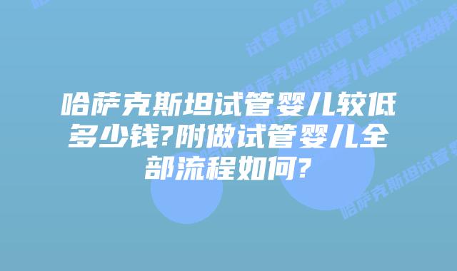 哈萨克斯坦试管婴儿较低多少钱?附做试管婴儿全部流程如何?