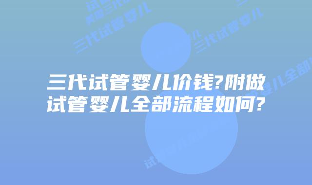 三代试管婴儿价钱?附做试管婴儿全部流程如何?