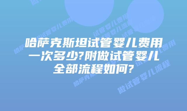 哈萨克斯坦试管婴儿费用一次多少?附做试管婴儿全部流程如何?