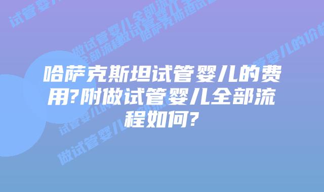哈萨克斯坦试管婴儿的费用?附做试管婴儿全部流程如何?