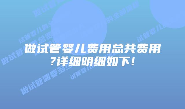 做试管婴儿费用总共费用?详细明细如下!