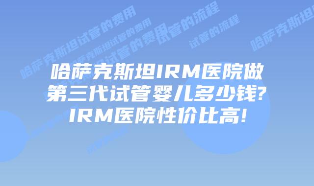 哈萨克斯坦IRM医院做第三代试管婴儿多少钱?IRM医院性价比高!