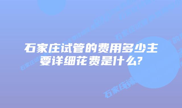石家庄试管的费用多少主要详细花费是什么?