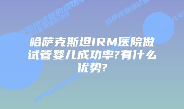 哈萨克斯坦IRM医院做试管婴儿成功率?有什么优势?