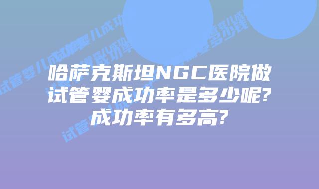 哈萨克斯坦NGC医院做试管婴成功率是多少呢?成功率有多高?