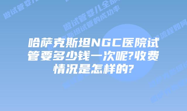 哈萨克斯坦NGC医院试管要多少钱一次呢?收费情况是怎样的?