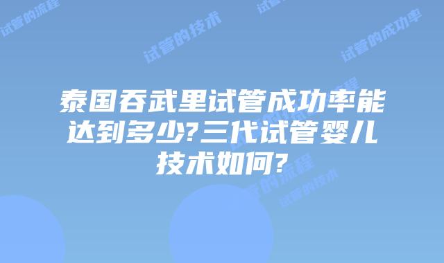 泰国吞武里试管成功率能达到多少?三代试管婴儿技术如何?