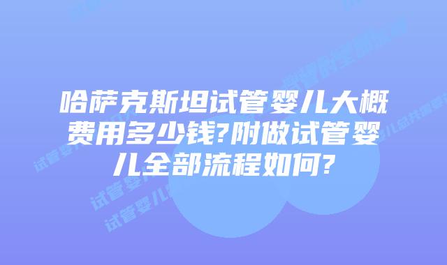 哈萨克斯坦试管婴儿大概费用多少钱?附做试管婴儿全部流程如何?