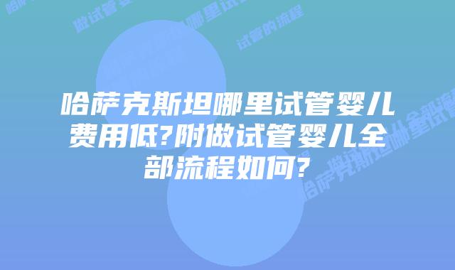 哈萨克斯坦哪里试管婴儿费用低?附做试管婴儿全部流程如何?