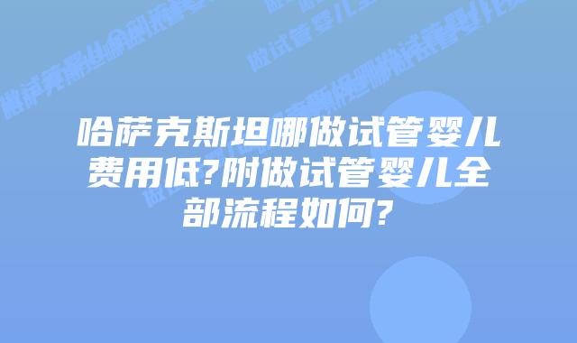 哈萨克斯坦哪做试管婴儿费用低?附做试管婴儿全部流程如何?