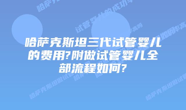 哈萨克斯坦三代试管婴儿的费用?附做试管婴儿全部流程如何?