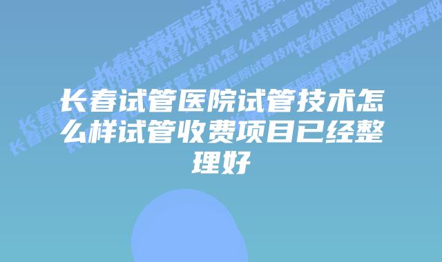 长春试管医院试管技术怎么样试管收费项目已经整理好