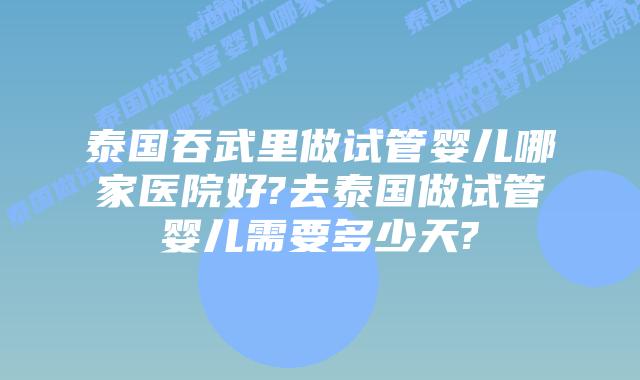 泰国吞武里做试管婴儿哪家医院好?去泰国做试管婴儿需要多少天?