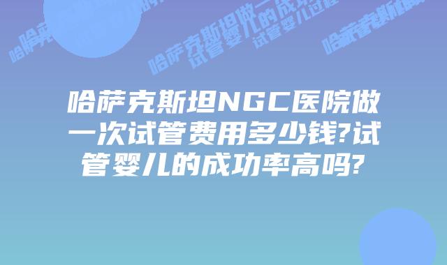 哈萨克斯坦NGC医院做一次试管费用多少钱?试管婴儿的成功率高吗?