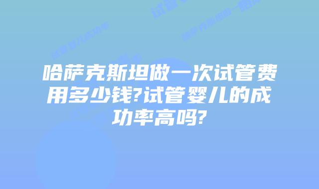 哈萨克斯坦做一次试管费用多少钱?试管婴儿的成功率高吗?