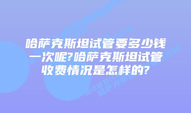 哈萨克斯坦试管要多少钱一次呢?哈萨克斯坦试管收费情况是怎样的?