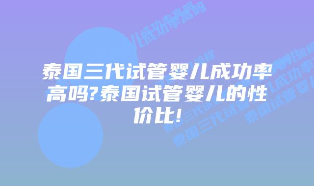 泰国三代试管婴儿成功率高吗?泰国试管婴儿的性价比!