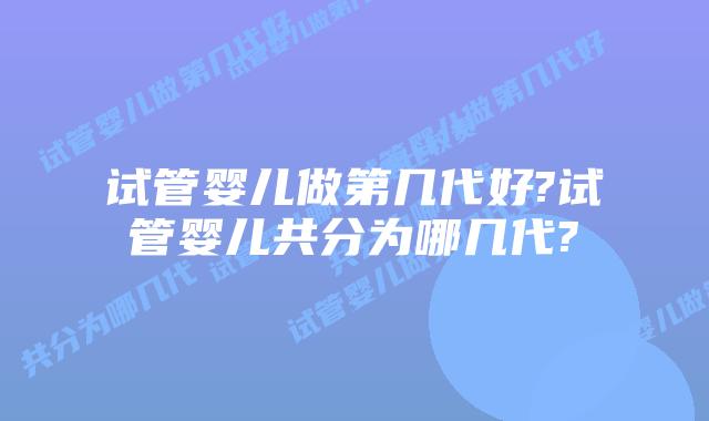 试管婴儿做第几代好?试管婴儿共分为哪几代?