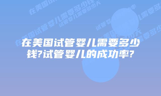 在美国试管婴儿需要多少钱?试管婴儿的成功率?