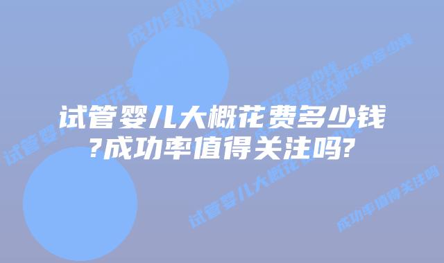 试管婴儿大概花费多少钱?成功率值得关注吗?