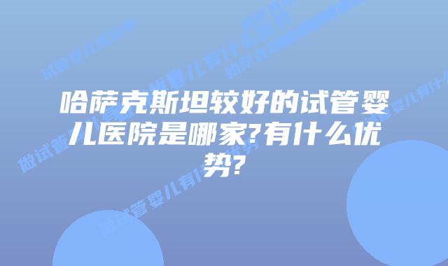 哈萨克斯坦较好的试管婴儿医院是哪家?有什么优势?