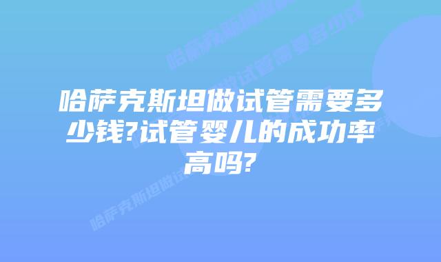 哈萨克斯坦做试管需要多少钱?试管婴儿的成功率高吗?