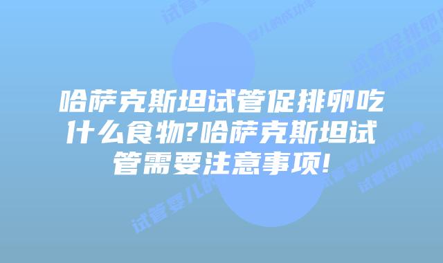 哈萨克斯坦试管促排卵吃什么食物?哈萨克斯坦试管需要注意事项!
