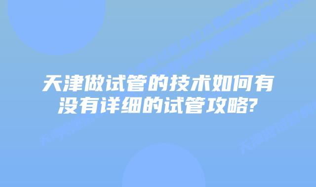 天津做试管的技术如何有没有详细的试管攻略?